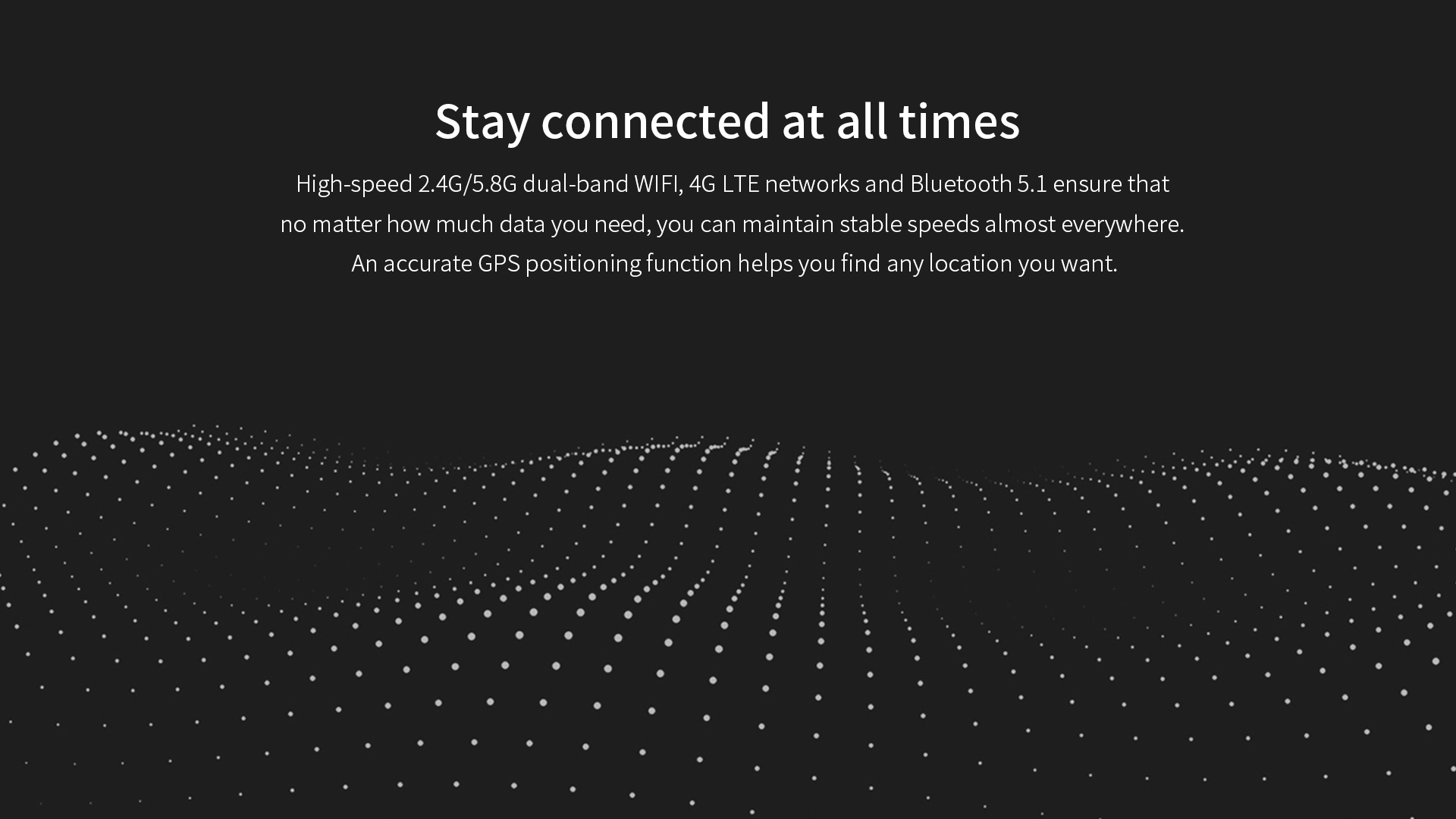 High-speed 2.4G/5.8G dual-band WlFl, 4G LTE networks and Bluetooth 5.1 ,An accurate GPS positioningfunction.