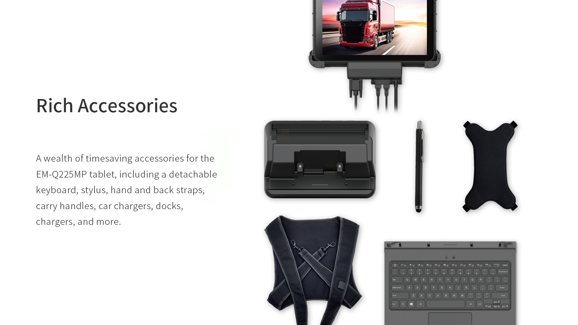 A wealth of timesaving accessories for theEM-Q225MP tablet, including a detachablekeyboard, stylus, hand and back straps,carry handles, car chargers, docks,chargers, and more.